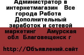 Администратор в интернетмагазин - Все города Работа » Дополнительный заработок и сетевой маркетинг   . Амурская обл.,Благовещенск г.